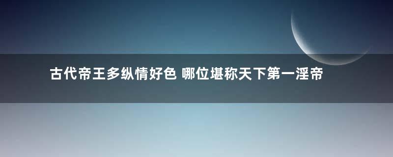 古代帝王多纵情好色 哪位堪称天下第一淫帝？